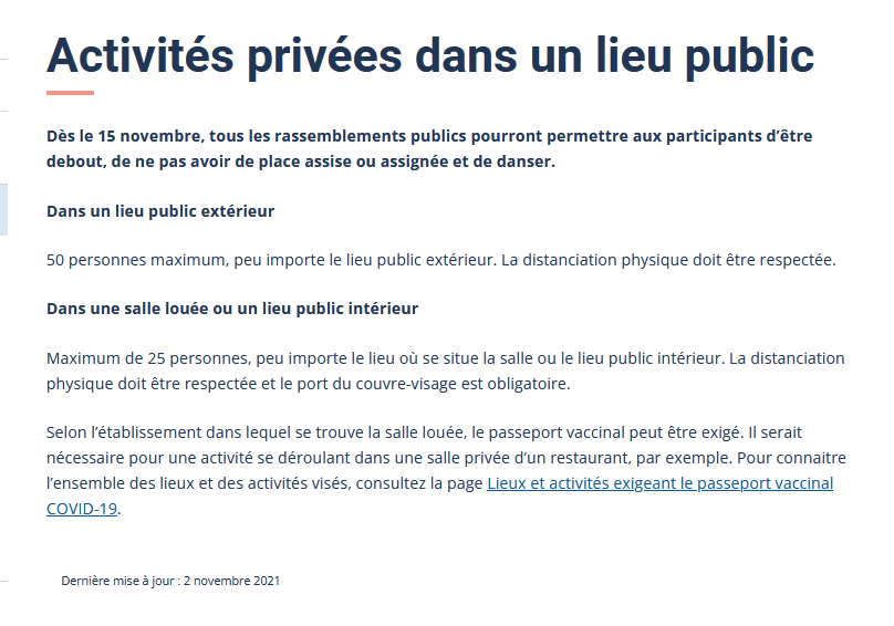 Activités privées dans un lieu publicDès le 15 novembre, tous les rassemblements publics pourront permettre aux participants d’être debout, de ne pas avoir de place assise ou assignée et de danser.Dans un lieu public extérieur 50 personnes maximum, peu importe le lieu public extérieur. La distanciation physique doit être respectée.Dans une salle louée ou un lieu public intérieurMaximum de 25 personnes, peu importe le lieu où se situe la salle ou le lieu public intérieur. La distanciation physique doit être respectée et le port du couvre-visage est obligatoire.Selon l’établissement dans lequel se trouve la salle louée, le passeport vaccinal peut être exigé. Il serait nécessaire pour une activité se déroulant dans une salle privée d’un restaurant, par exemple. Pour connaitre l’ensemble des lieux et des activités visés, consultez la page Lieux et activités exigeant le passeport vaccinal COVID-19.
