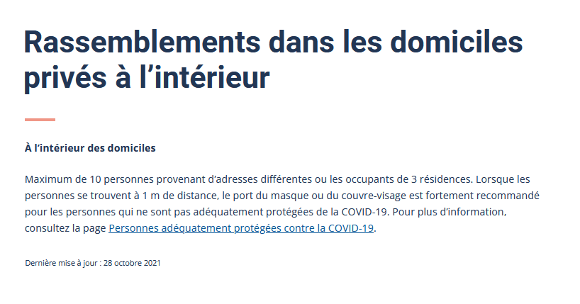 Rassemblements dans les domiciles privés et les unités d’hébergement touristique à l’intérieur ou à l’extérieurÀ l’intérieur des domicilesMaximum de 10 personnes provenant d’adresses différentes ou les occupants de 3 résidences. Lorsque les personnes se trouvent à 1 m de distance, le port du masque ou du couvre-visage est fortement recommandé pour les personnes qui ne sont pas adéquatement protégées de la COVID-19. Pour plus d’information, consultez la page Personnes adéquatement protégées contre la COVID-19.